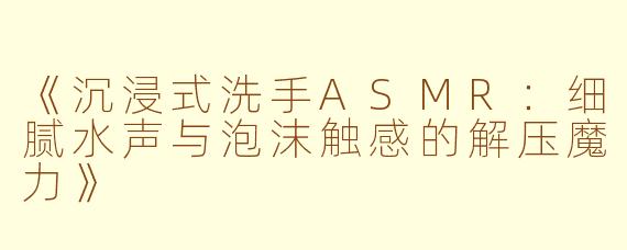 《沉浸式洗手ASMR：细腻水声与泡沫触感的解压魔力》