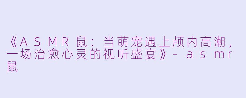 《ASMR鼠：当萌宠遇上颅内高潮，一场治愈心灵的视听盛宴》-asmr鼠