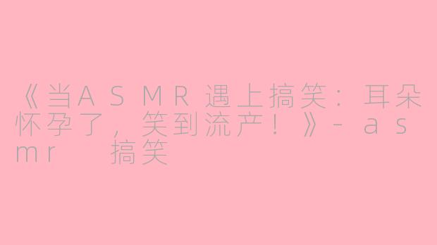 《当ASMR遇上搞笑：耳朵怀孕了，笑到流产！》-asmr 搞笑