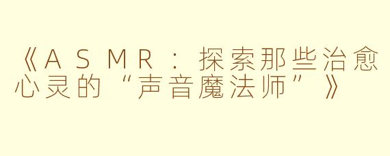 《ASMR：探索那些治愈心灵的“声音魔法师”》