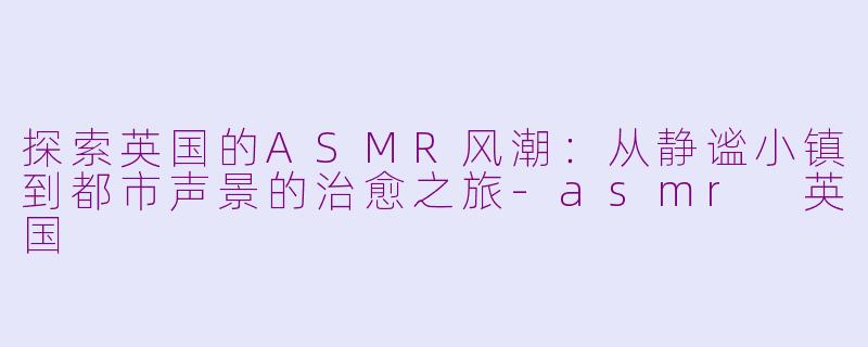 探索英国的ASMR风潮：从静谧小镇到都市声景的治愈之旅-asmr 英国