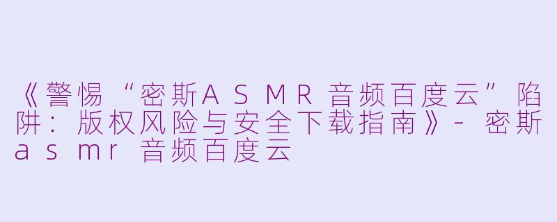 《警惕“密斯ASMR音频百度云”陷阱：版权风险与安全下载指南》-密斯asmr音频百度云