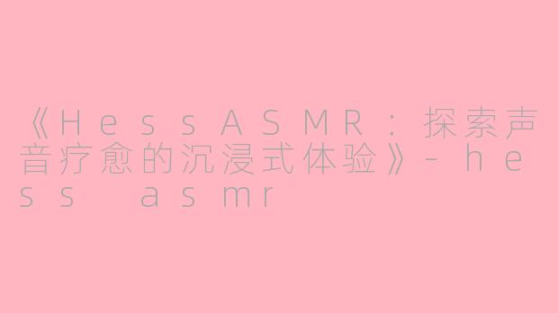 《HessASMR：探索声音疗愈的沉浸式体验》-hess asmr