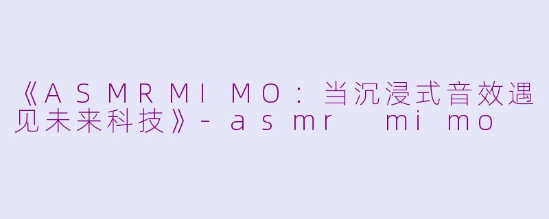 《ASMRMIMO：当沉浸式音效遇见未来科技》-asmr mimo