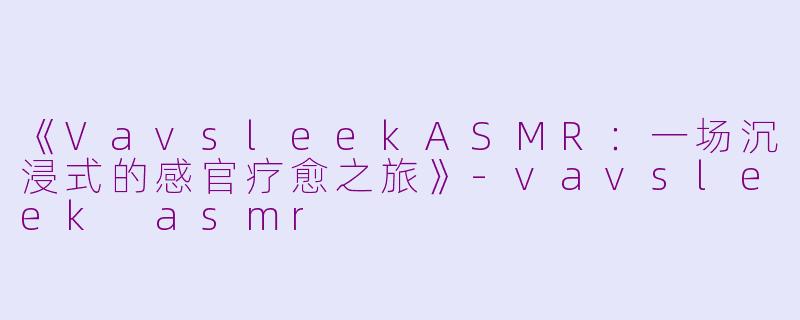 《VavsleekASMR：一场沉浸式的感官疗愈之旅》-vavsleek asmr