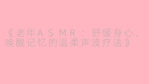 《老年ASMR：舒缓身心、唤醒记忆的温柔声波疗法》