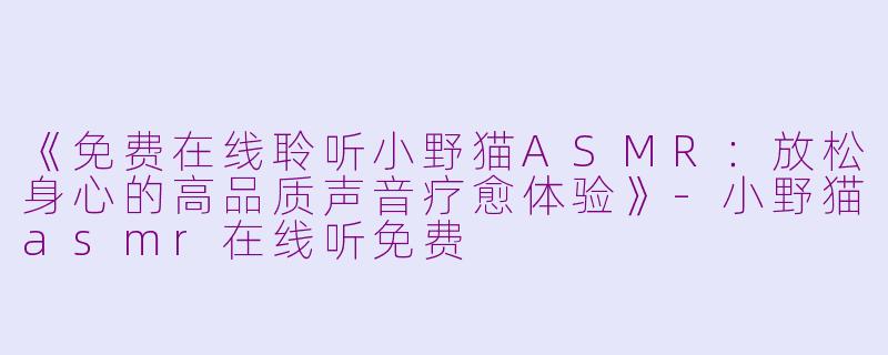 《免费在线聆听小野猫ASMR：放松身心的高品质声音疗愈体验》-小野猫asmr在线听免费