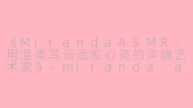 《MirandaASMR：用温柔耳语治愈心灵的声境艺术家》-miranda asmr