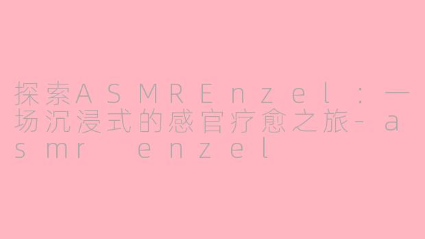 探索ASMREnzel：一场沉浸式的感官疗愈之旅-asmr enzel