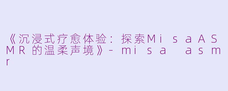 《沉浸式疗愈体验：探索MisaASMR的温柔声境》-misa asmr