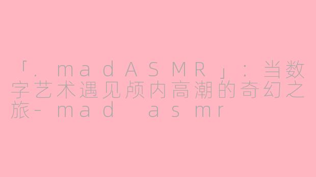 「.madASMR」：当数字艺术遇见颅内高潮的奇幻之旅-mad asmr