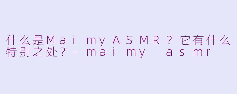 什么是MaimyASMR？它有什么特别之处？-maimy asmr