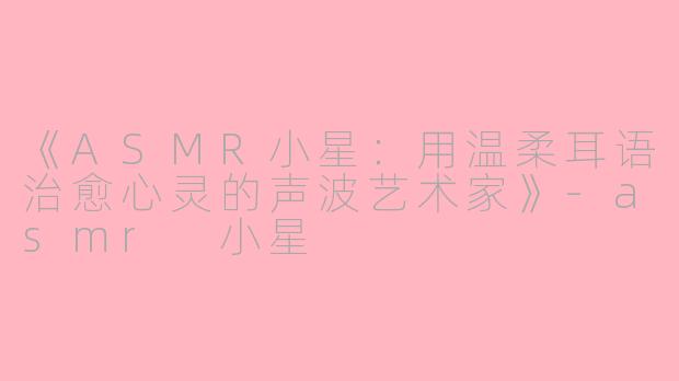 《ASMR小星：用温柔耳语治愈心灵的声波艺术家》-asmr 小星