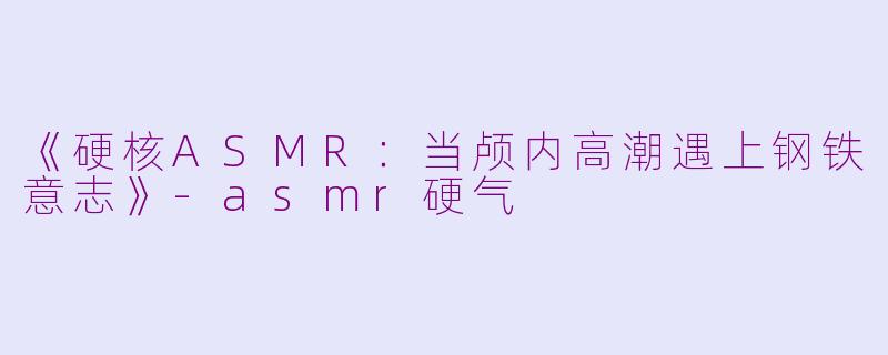 《硬核ASMR：当颅内高潮遇上钢铁意志》-asmr硬气