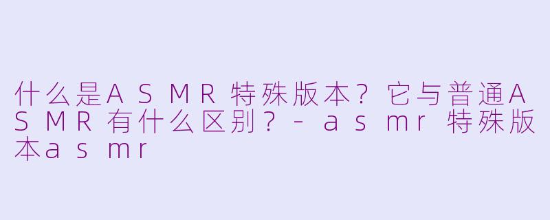 什么是ASMR特殊版本?它与普通ASMR有什么区别?