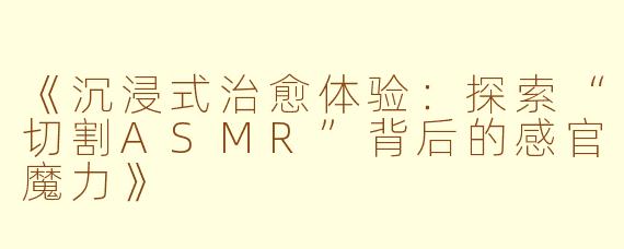《沉浸式治愈体验：探索“切割ASMR”背后的感官魔力》