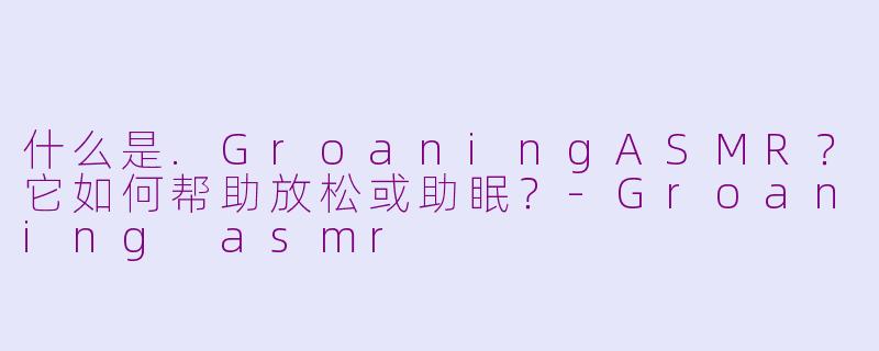 什么是.GroaningASMR？它如何帮助放松或助眠？-Groaning asmr