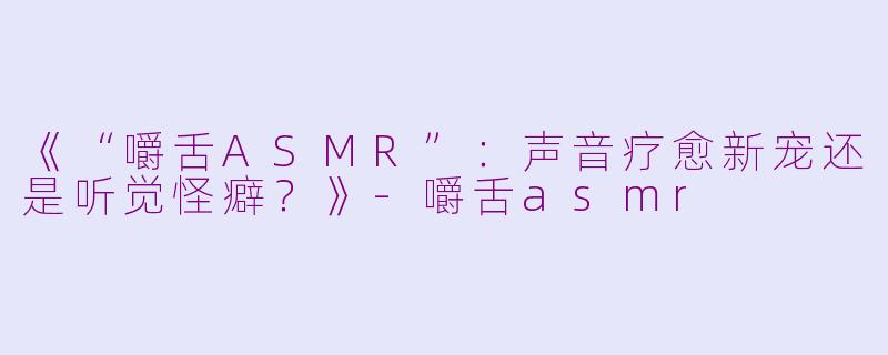 《“嚼舌ASMR”：声音疗愈新宠还是听觉怪癖？》-嚼舌asmr