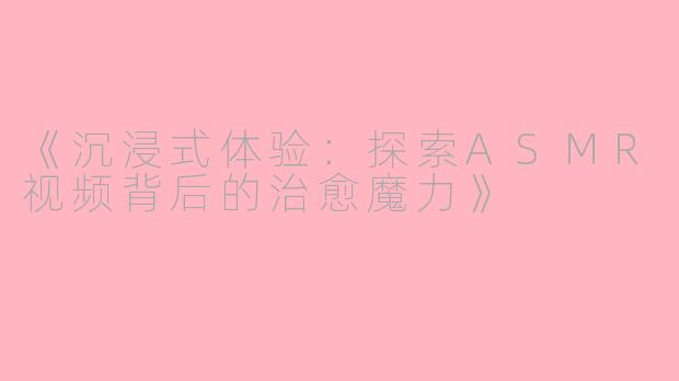 《沉浸式体验：探索ASMR视频背后的治愈魔力》