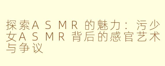 探索ASMR的魅力：污少女ASMR背后的感官艺术与争议