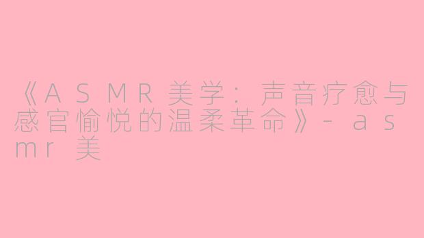 《ASMR美学：声音疗愈与感官愉悦的温柔革命》-asmr美