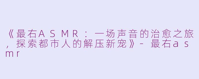 《最右ASMR：一场声音的治愈之旅，探索都市人的解压新宠》-最右asmr