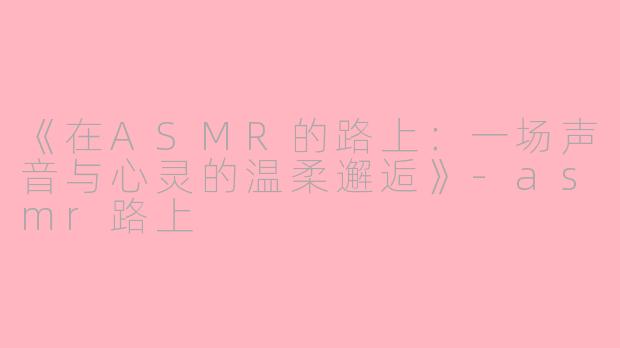 《在ASMR的路上：一场声音与心灵的温柔邂逅》-asmr路上
