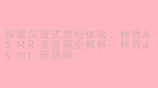探索沉浸式放松体验：林哲ASMR资源网全解析-林哲asmr资源网