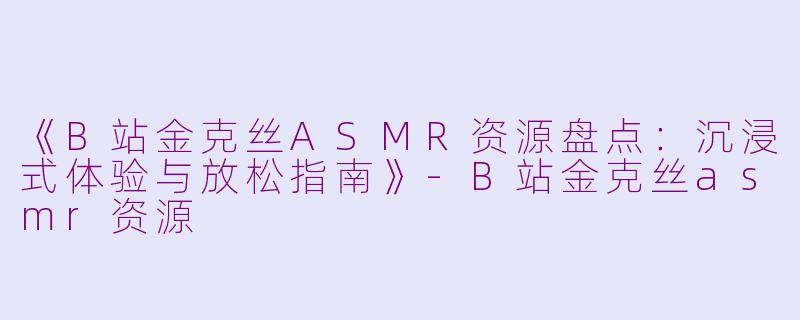 《B站金克丝ASMR资源盘点：沉浸式体验与放松指南》-B站金克丝asmr资源