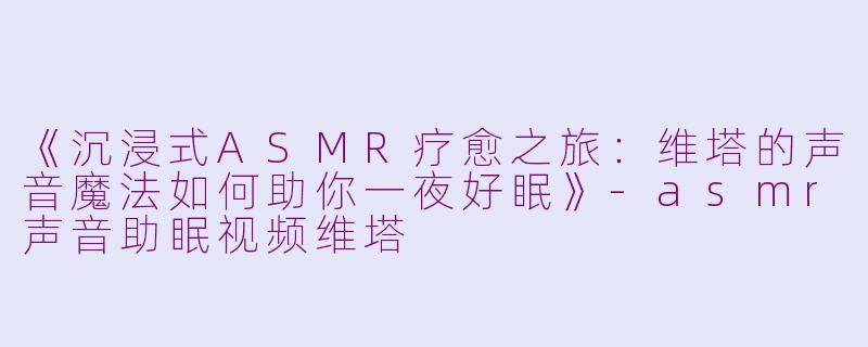 《沉浸式ASMR疗愈之旅：维塔的声音魔法如何助你一夜好眠》-asmr声音助眠视频维塔