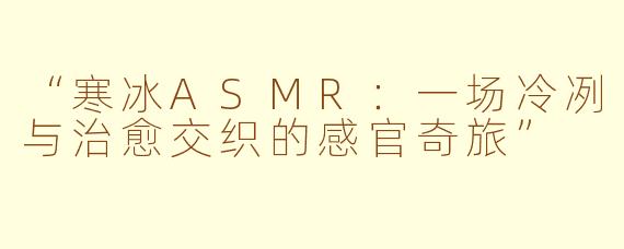 “寒冰ASMR：一场冷冽与治愈交织的感官奇旅”