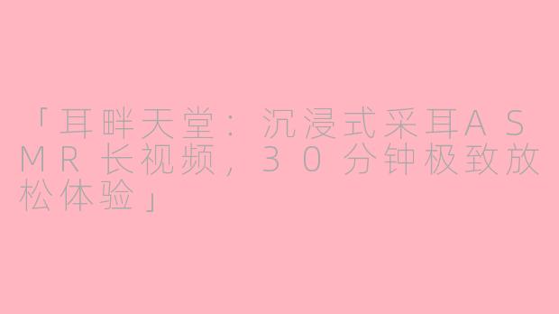 「耳畔天堂：沉浸式采耳ASMR长视频，30分钟极致放松体验」