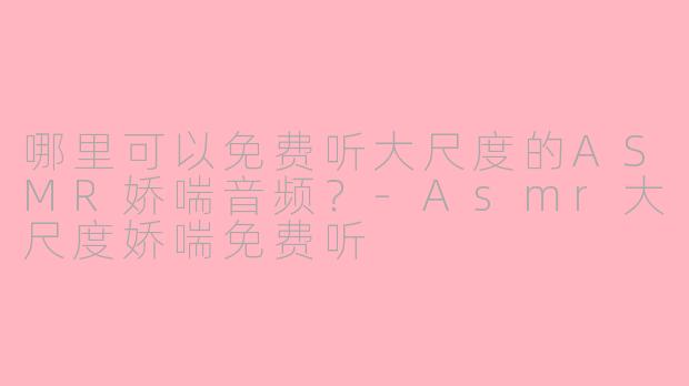 哪里可以免费听大尺度的ASMR娇喘音频？-Asmr大尺度娇喘免费听