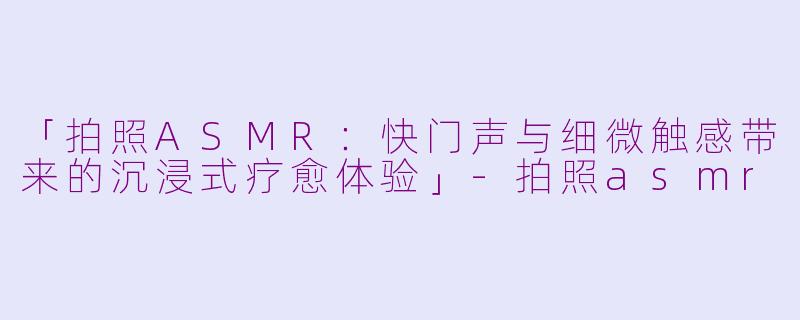 「拍照ASMR：快门声与细微触感带来的沉浸式疗愈体验」-拍照asmr