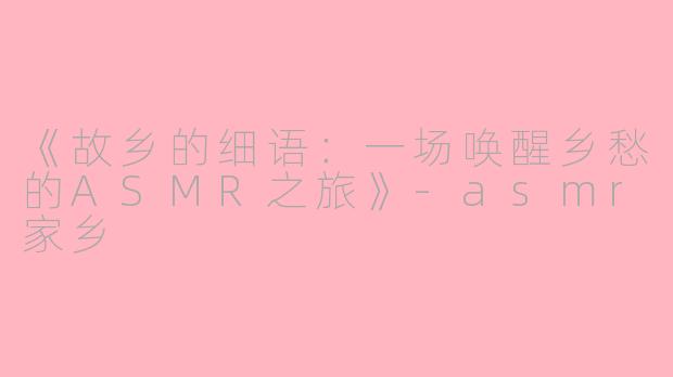 《故乡的细语：一场唤醒乡愁的ASMR之旅》-asmr家乡