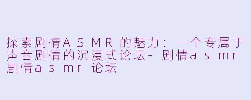探索剧情ASMR的魅力：一个专属于声音剧情的沉浸式论坛-剧情asmr剧情asmr论坛