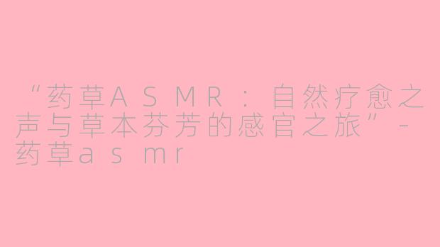 “药草ASMR：自然疗愈之声与草本芬芳的感官之旅”-药草asmr