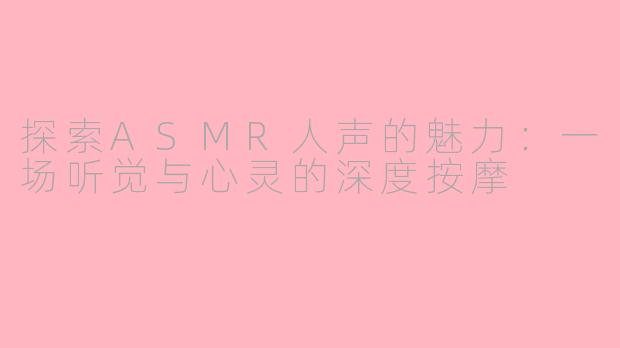 探索ASMR人声的魅力：一场听觉与心灵的深度按摩