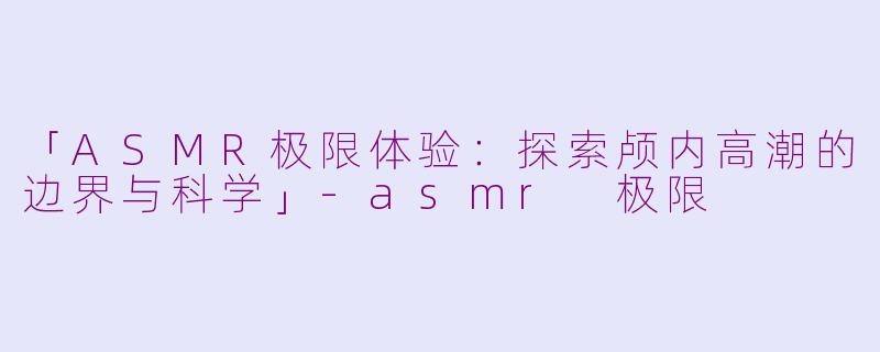 「ASMR极限体验：探索颅内高潮的边界与科学」-asmr 极限