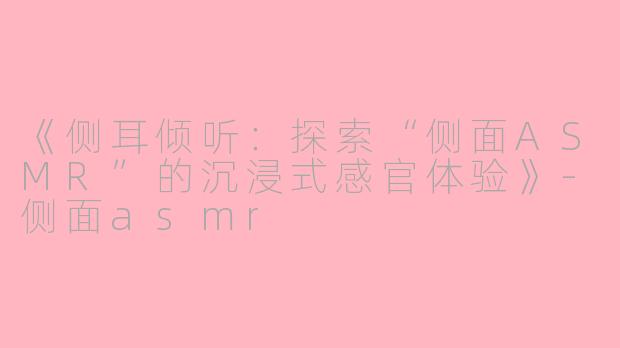 《侧耳倾听：探索“侧面ASMR”的沉浸式感官体验》-侧面asmr