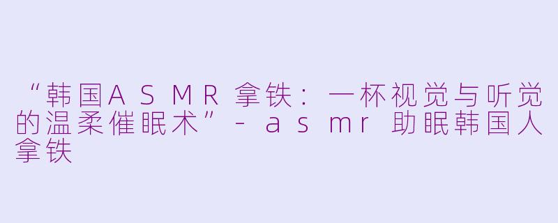 “韩国ASMR拿铁：一杯视觉与听觉的温柔催眠术”-asmr助眠韩国人拿铁