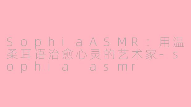 SophiaASMR：用温柔耳语治愈心灵的艺术家-sophia asmr