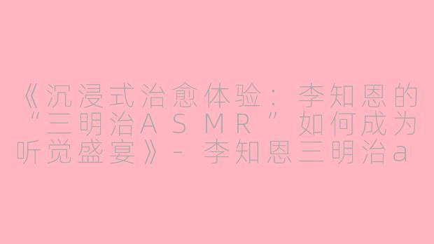 《沉浸式治愈体验：李知恩的“三明治ASMR”如何成为听觉盛宴》-李知恩三明治asmr
