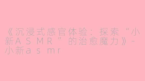 《沉浸式感官体验：探索“小新ASMR”的治愈魔力》-小新asmr