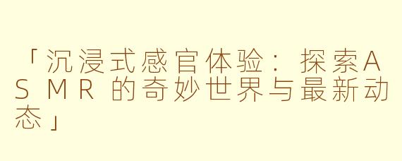 「沉浸式感官体验：探索ASMR的奇妙世界与最新动态」