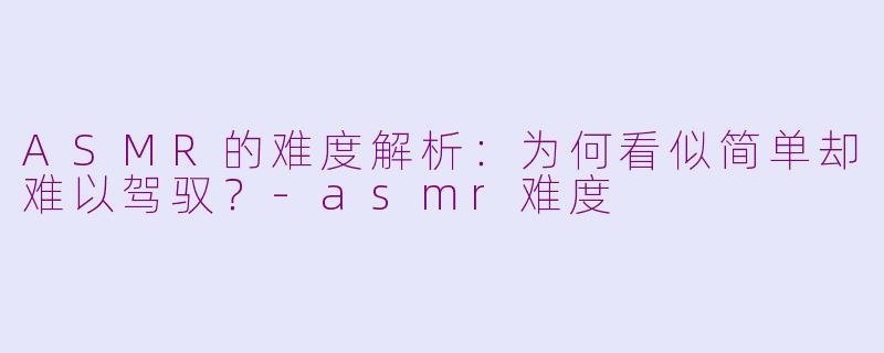 ASMR的难度解析：为何看似简单却难以驾驭？-asmr难度