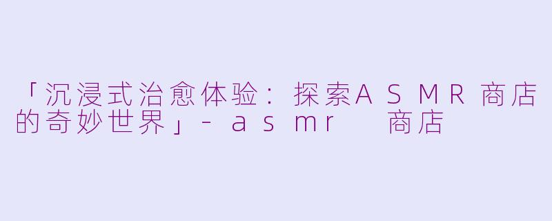 「沉浸式治愈体验：探索ASMR商店的奇妙世界」-asmr 商店