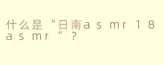 什么是“日南asmr18asmr”？