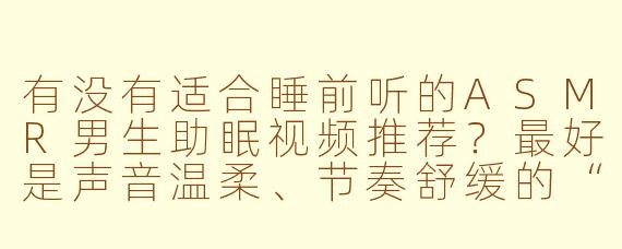 有没有适合睡前听的ASMR男生助眠视频推荐？最好是声音温柔、节奏舒缓的“ASMR帅哥”类内容，能帮助放松入睡的。