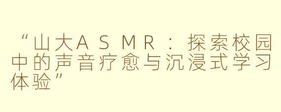 “山大ASMR：探索校园中的声音疗愈与沉浸式学习体验”